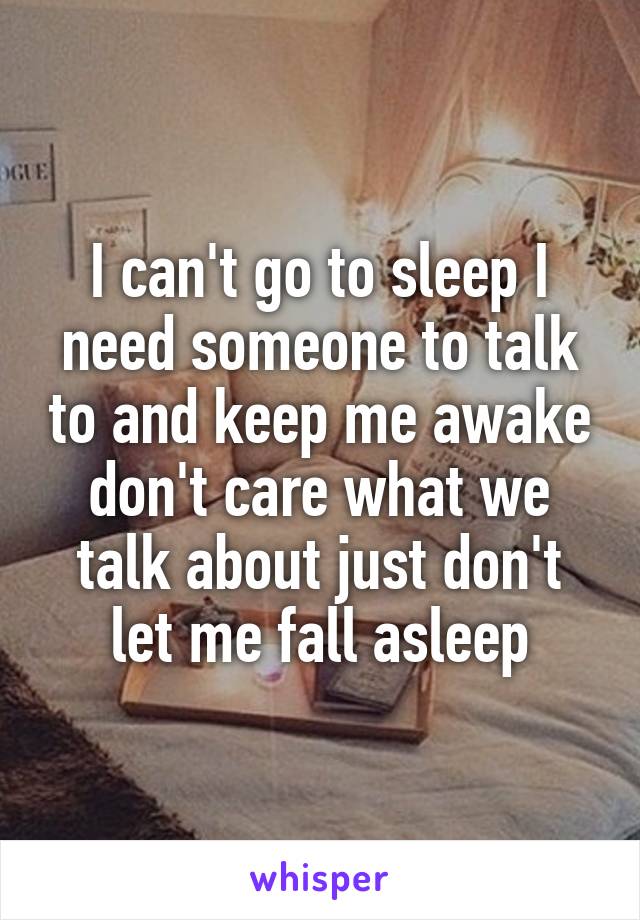 I can't go to sleep I need someone to talk to and keep me awake don't care what we talk about just don't let me fall asleep