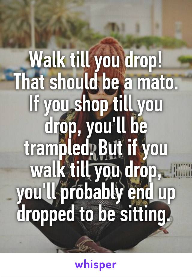 Walk till you drop! That should be a mato. If you shop till you drop, you'll be trampled. But if you walk till you drop, you'll probably end up dropped to be sitting. 