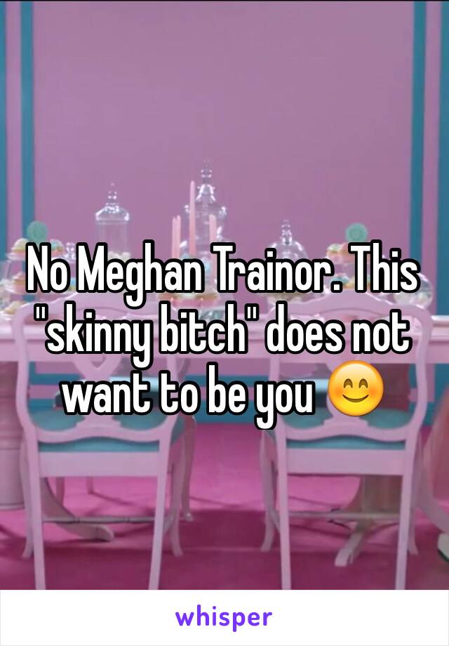 No Meghan Trainor. This "skinny bitch" does not want to be you 😊