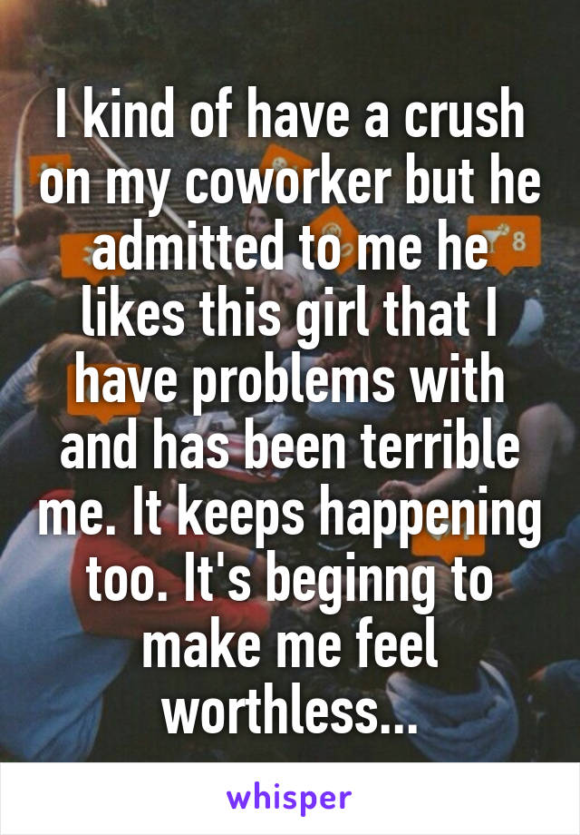 I kind of have a crush on my coworker but he admitted to me he likes this girl that I have problems with and has been terrible me. It keeps happening too. It's beginng to make me feel worthless...