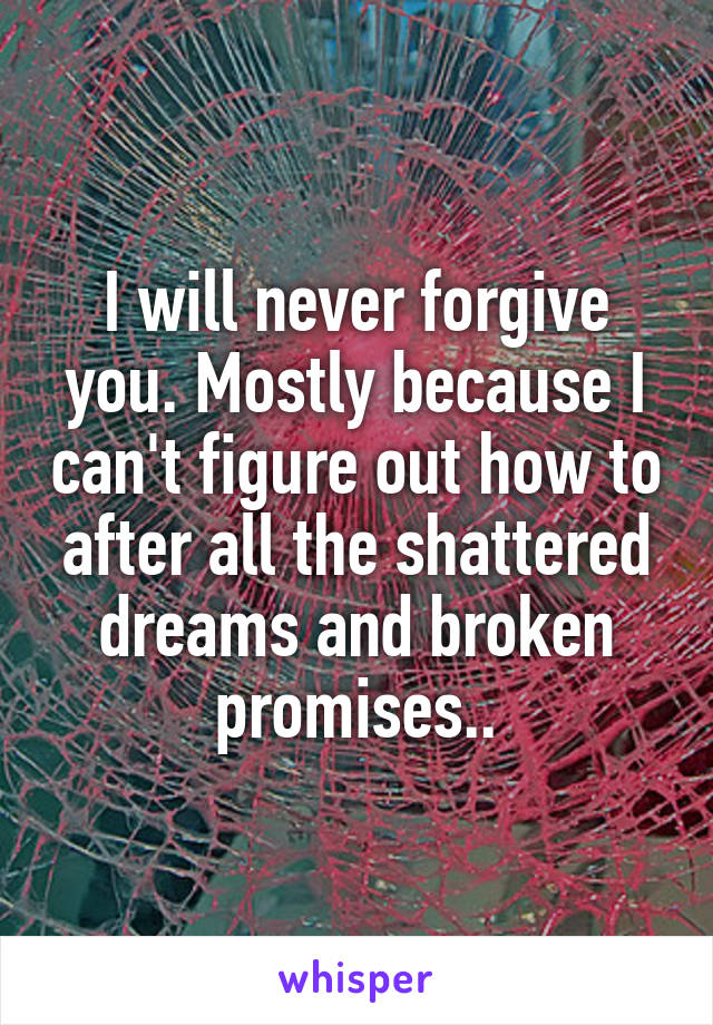 I will never forgive you. Mostly because I can't figure out how to after all the shattered dreams and broken promises..