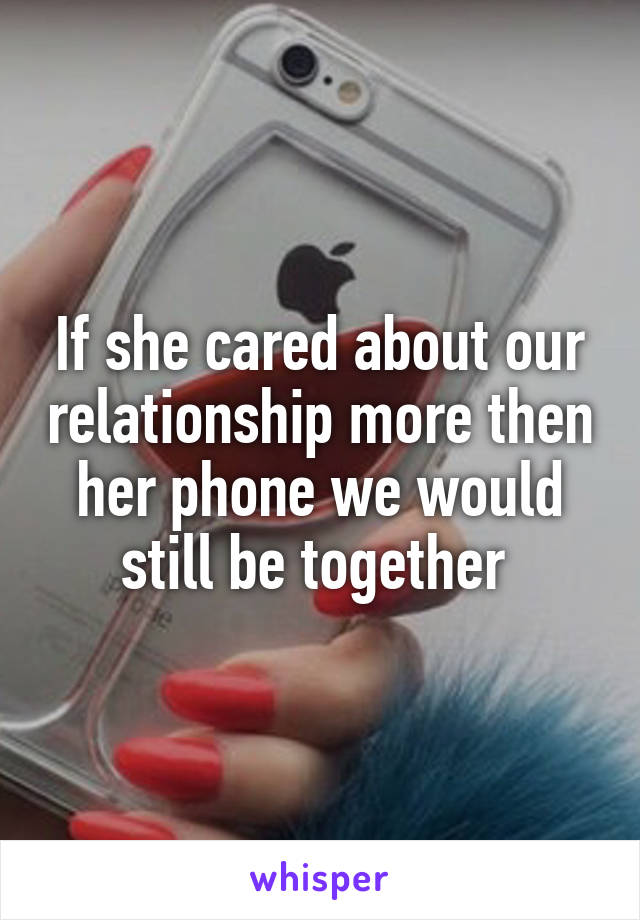 If she cared about our relationship more then her phone we would still be together 