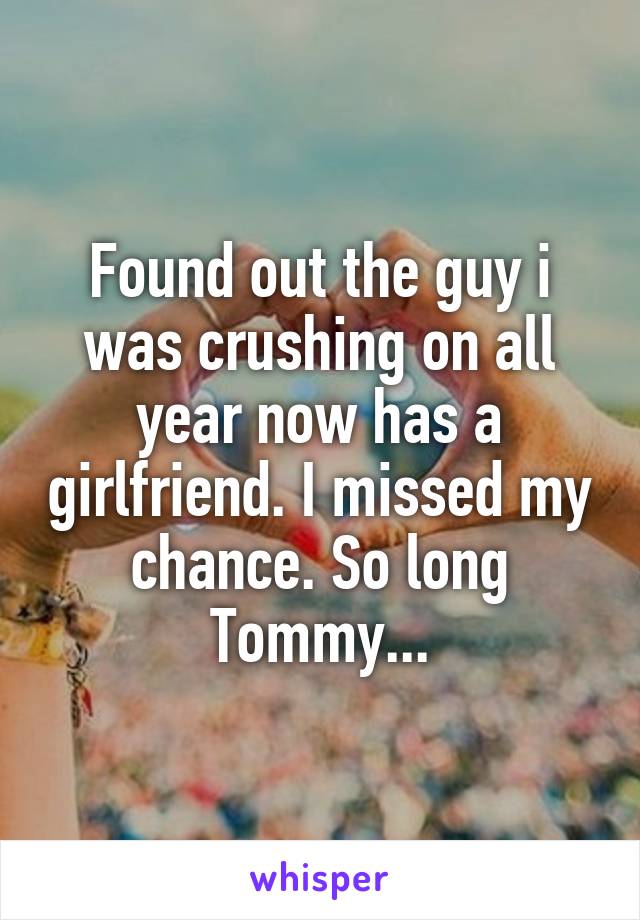 Found out the guy i was crushing on all year now has a girlfriend. I missed my chance. So long Tommy...