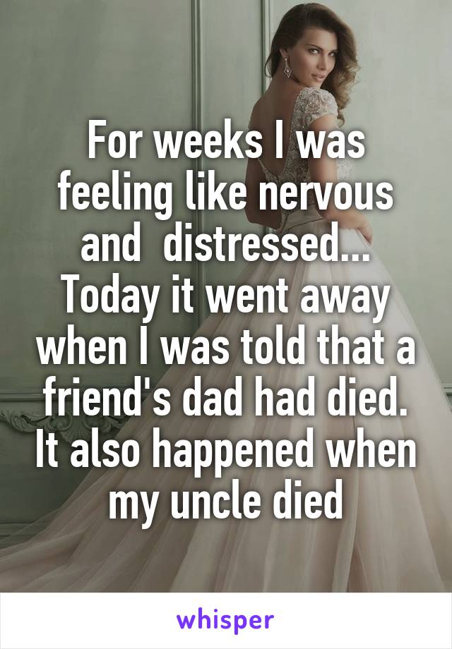 For weeks I was feeling like nervous and  distressed... Today it went away when I was told that a friend's dad had died. It also happened when my uncle died