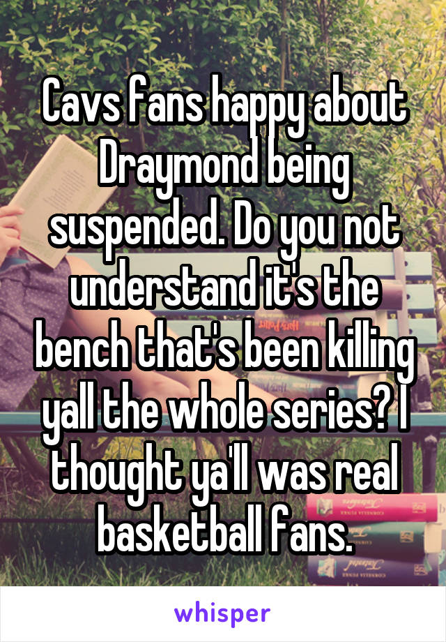 Cavs fans happy about Draymond being suspended. Do you not understand it's the bench that's been killing yall the whole series? I thought ya'll was real basketball fans.