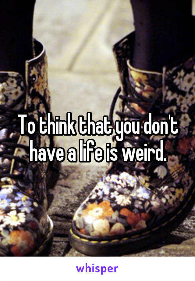 To think that you don't have a life is weird.