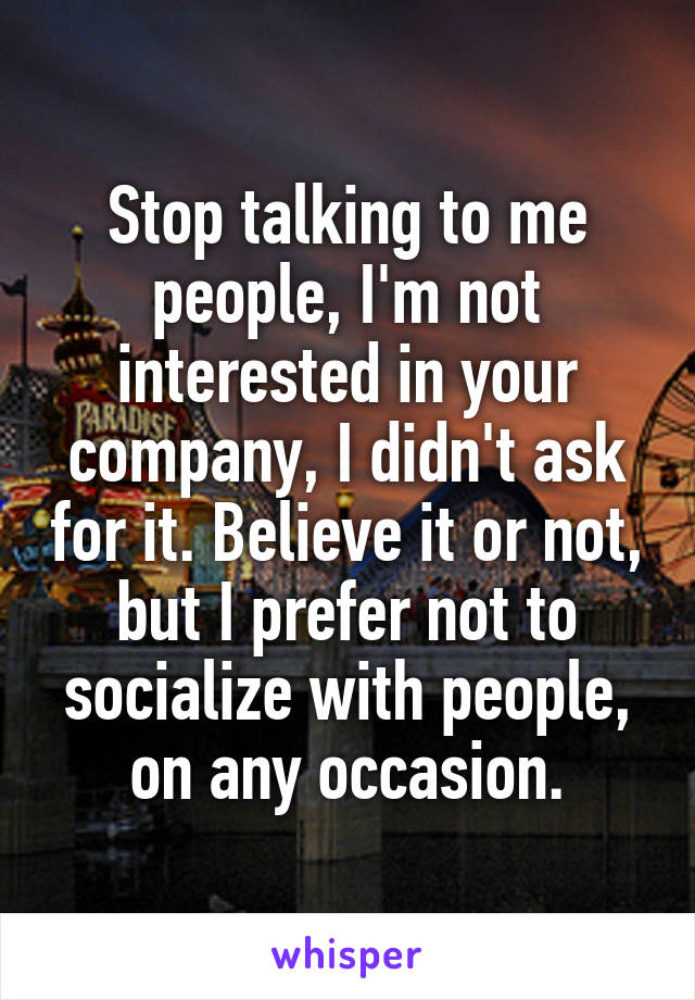 Stop talking to me people, I'm not interested in your company, I didn't ask for it. Believe it or not, but I prefer not to socialize with people, on any occasion.