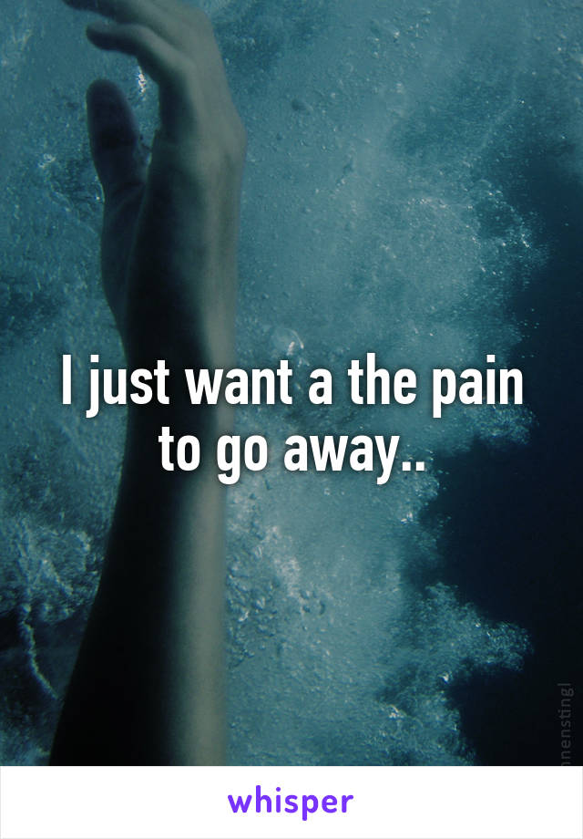 I just want a the pain to go away..