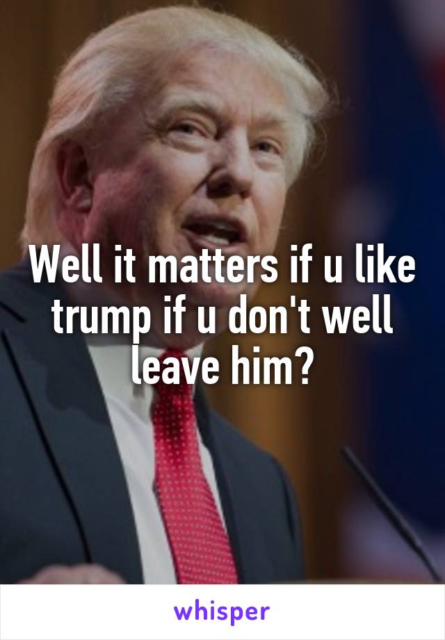 Well it matters if u like trump if u don't well leave him?