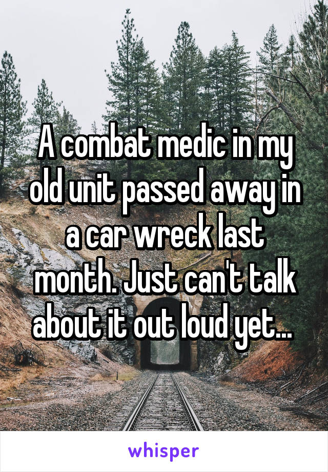 A combat medic in my old unit passed away in a car wreck last month. Just can't talk about it out loud yet... 