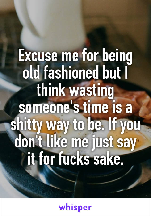 Excuse me for being old fashioned but I think wasting someone's time is a shitty way to be. If you don't like me just say it for fucks sake.