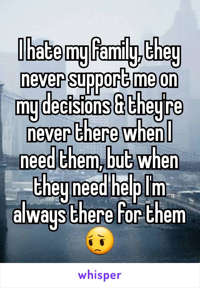 I hate my family, they never support me on my decisions & they're never there when I need them, but when they need help I'm always there for them 😔