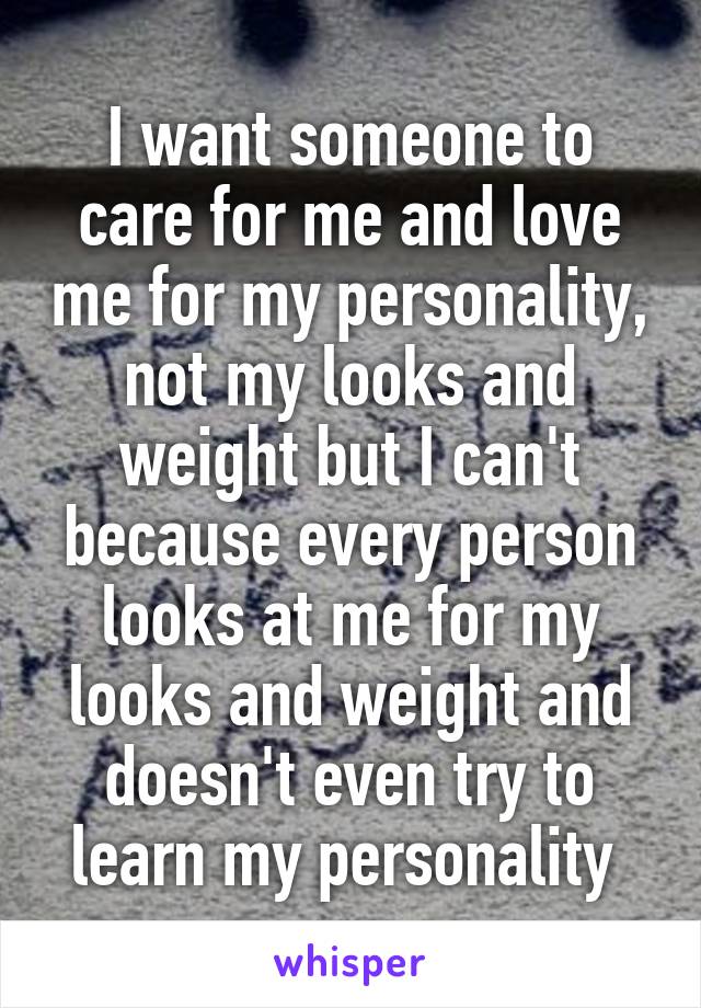 I want someone to care for me and love me for my personality, not my looks and weight but I can't because every person looks at me for my looks and weight and doesn't even try to learn my personality 