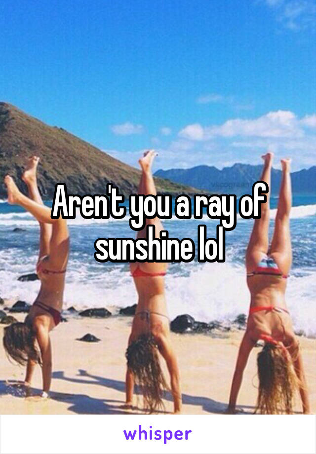 Aren't you a ray of sunshine lol