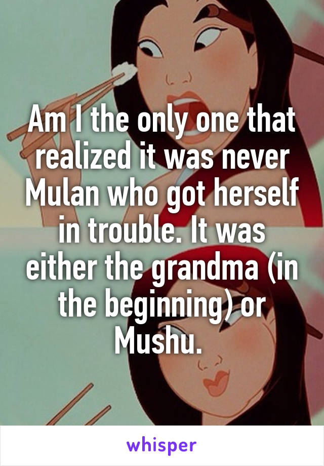 Am I the only one that realized it was never Mulan who got herself in trouble. It was either the grandma (in the beginning) or Mushu. 