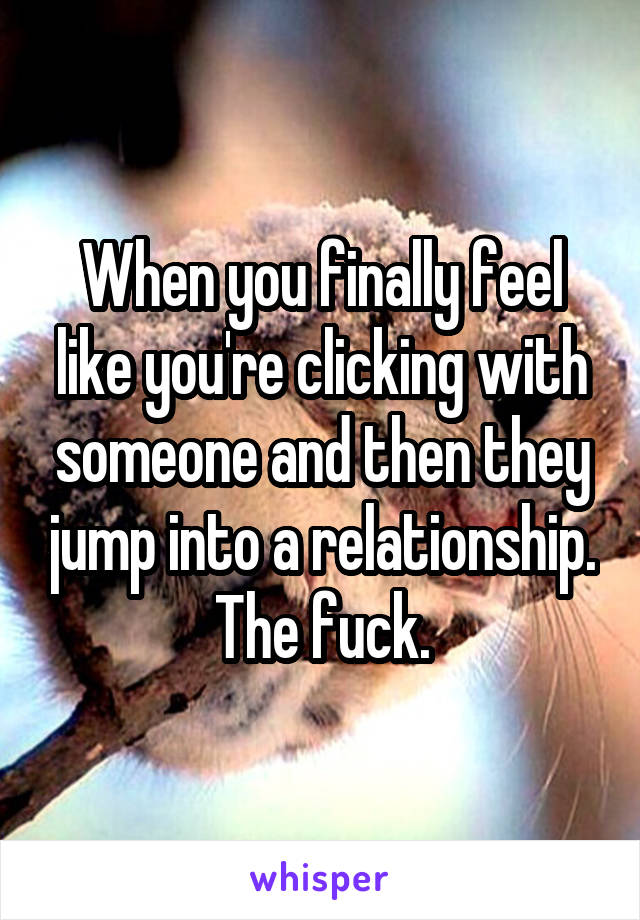 When you finally feel like you're clicking with someone and then they jump into a relationship. The fuck.