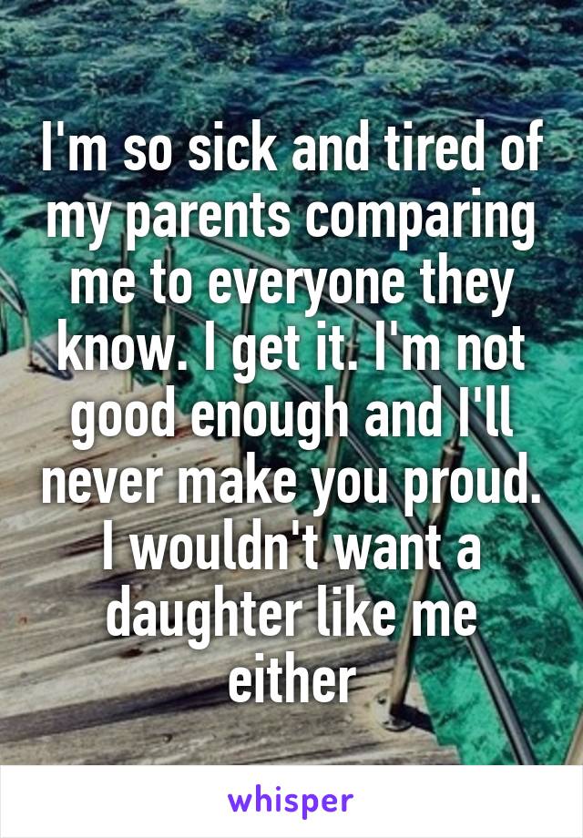 I'm so sick and tired of my parents comparing me to everyone they know. I get it. I'm not good enough and I'll never make you proud. I wouldn't want a daughter like me either