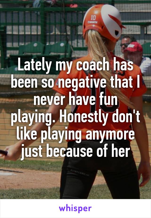 Lately my coach has been so negative that I never have fun playing. Honestly don't like playing anymore just because of her