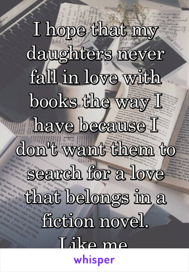 I hope that my daughters never fall in love with books the way I have because I don't want them to search for a love that belongs in a fiction novel.
Like me.