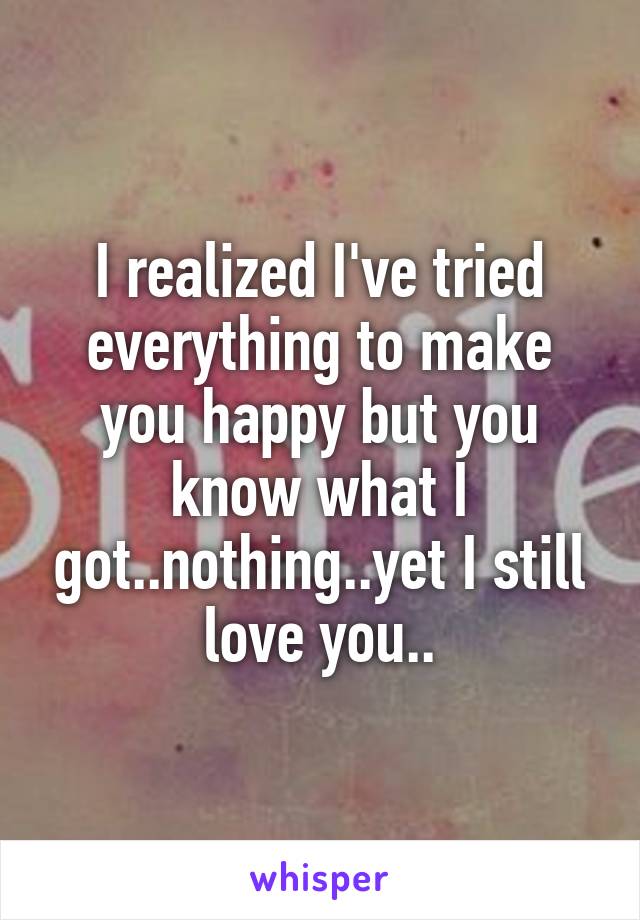 I realized I've tried everything to make you happy but you know what I got..nothing..yet I still love you..