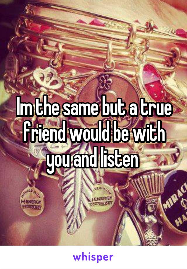 Im the same but a true friend would be with you and listen 