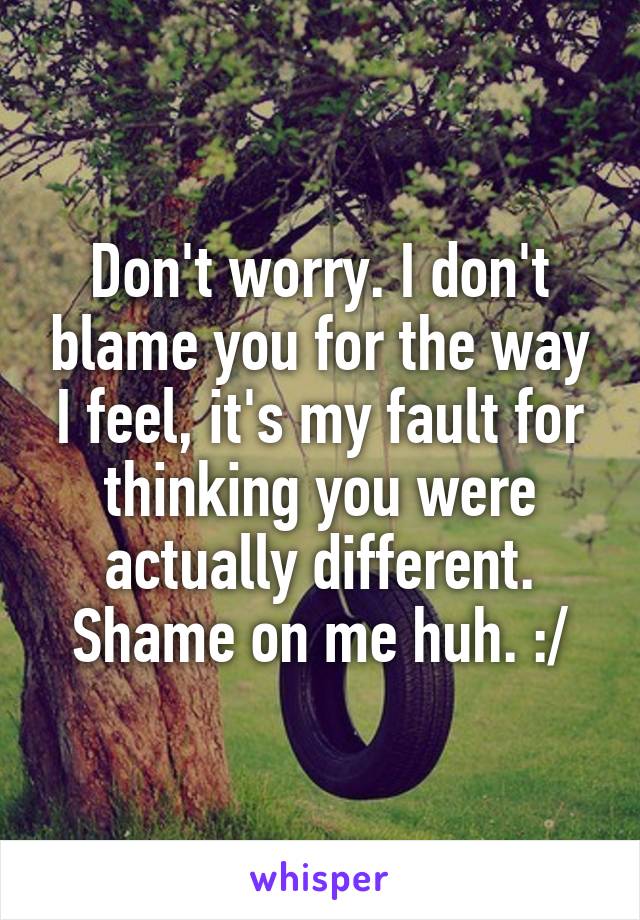 Don't worry. I don't blame you for the way I feel, it's my fault for thinking you were actually different. Shame on me huh. :/