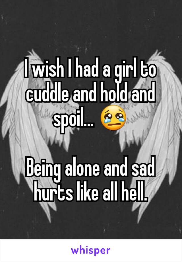 I wish I had a girl to cuddle and hold and spoil... 😢

Being alone and sad hurts like all hell.