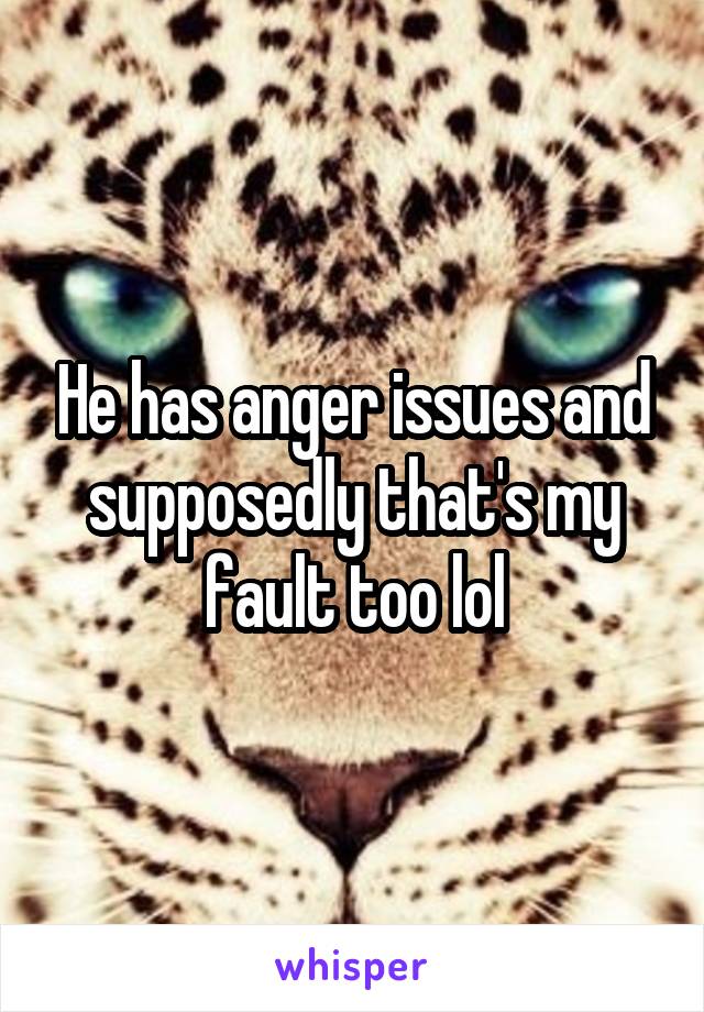 He has anger issues and supposedly that's my fault too lol