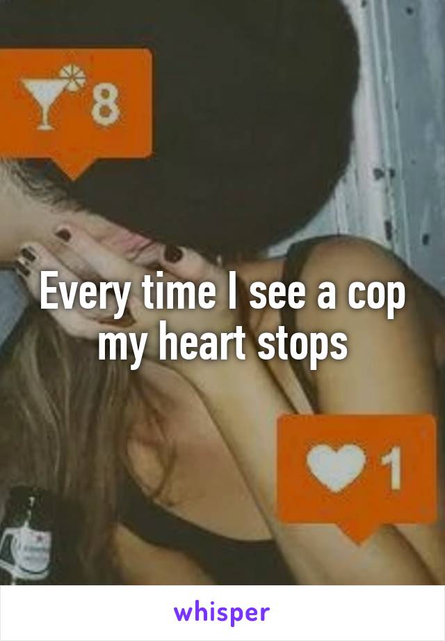 Every time I see a cop my heart stops