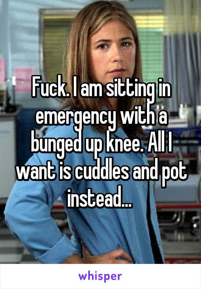 Fuck. I am sitting in emergency with a bunged up knee. All I want is cuddles and pot instead... 