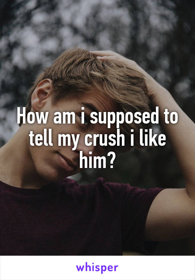 How am i supposed to tell my crush i like him?