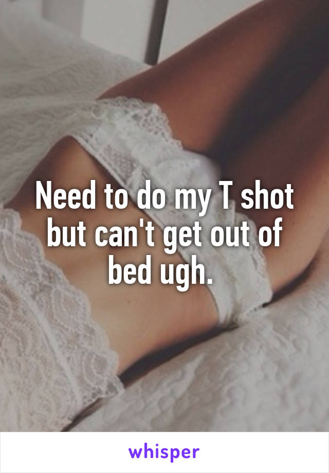 Need to do my T shot but can't get out of bed ugh. 