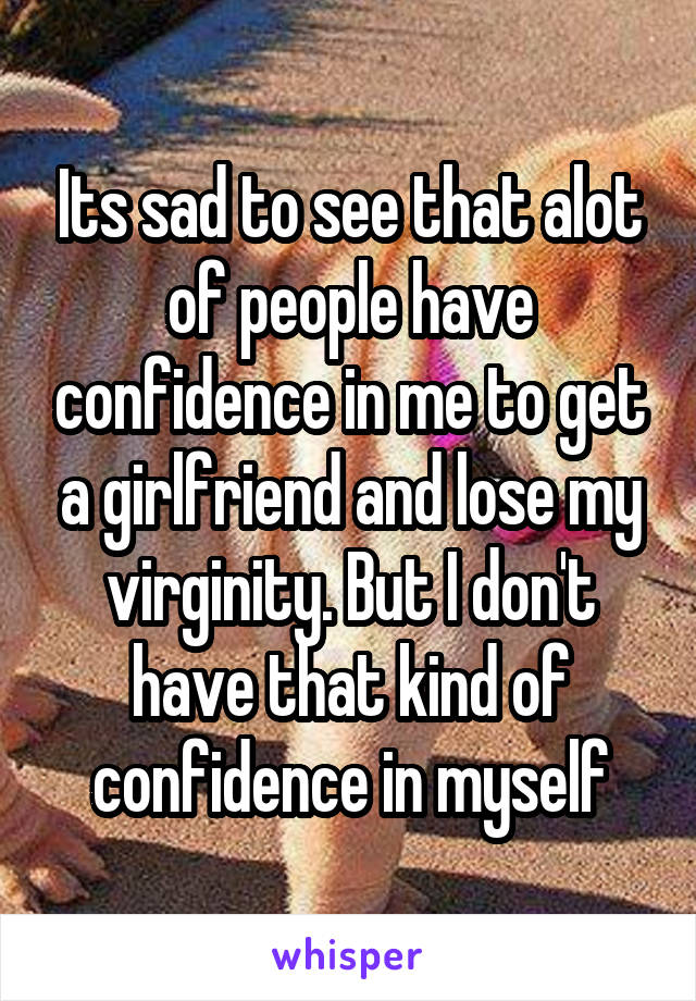 Its sad to see that alot of people have confidence in me to get a girlfriend and lose my virginity. But I don't have that kind of confidence in myself