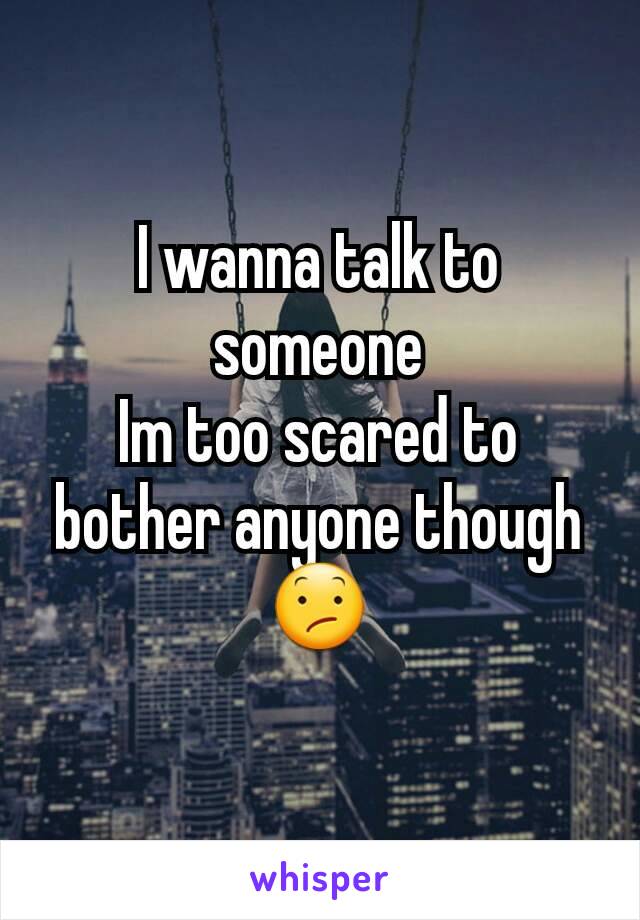 I wanna talk to someone
Im too scared to bother anyone though
😕