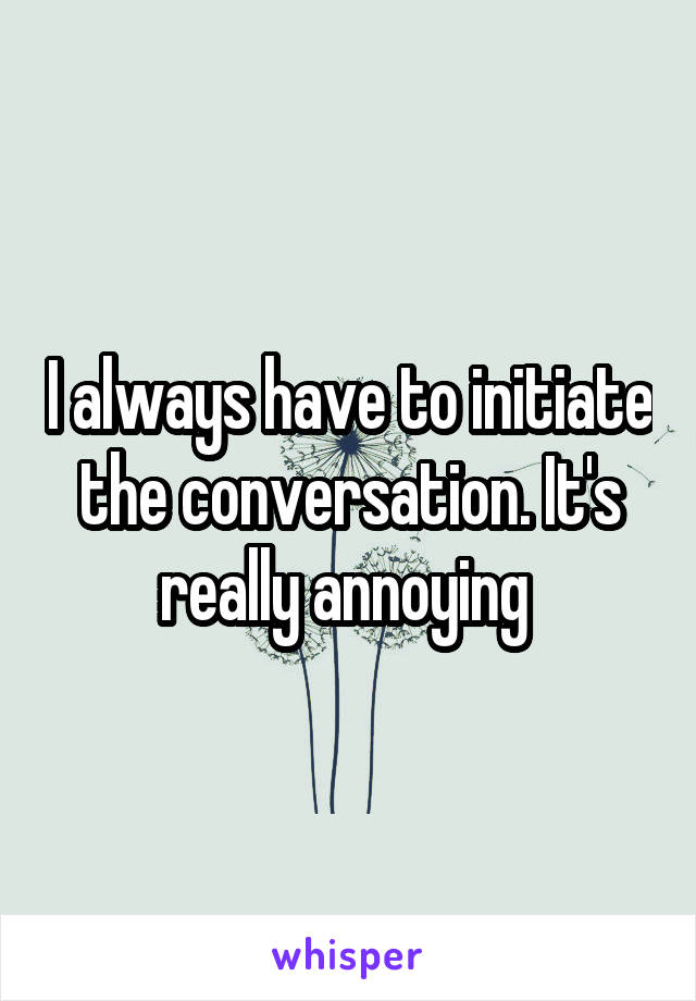 I always have to initiate the conversation. It's really annoying 