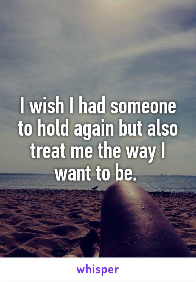 I wish I had someone to hold again but also treat me the way I want to be. 