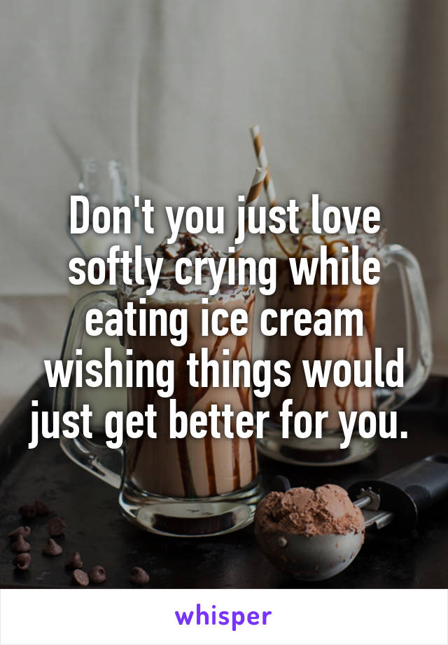 Don't you just love softly crying while eating ice cream wishing things would just get better for you. 