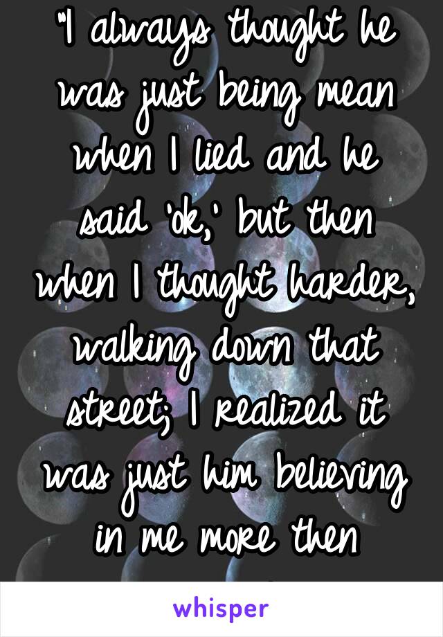 "I always thought he was just being mean when I lied and he said 'ok,' but then when I thought harder, walking down that street; I realized it was just him believing in me more then anyone else."