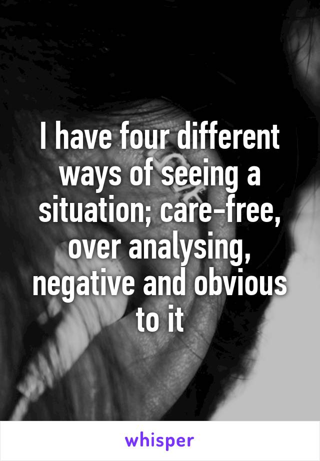 I have four different ways of seeing a situation; care-free, over analysing, negative and obvious to it