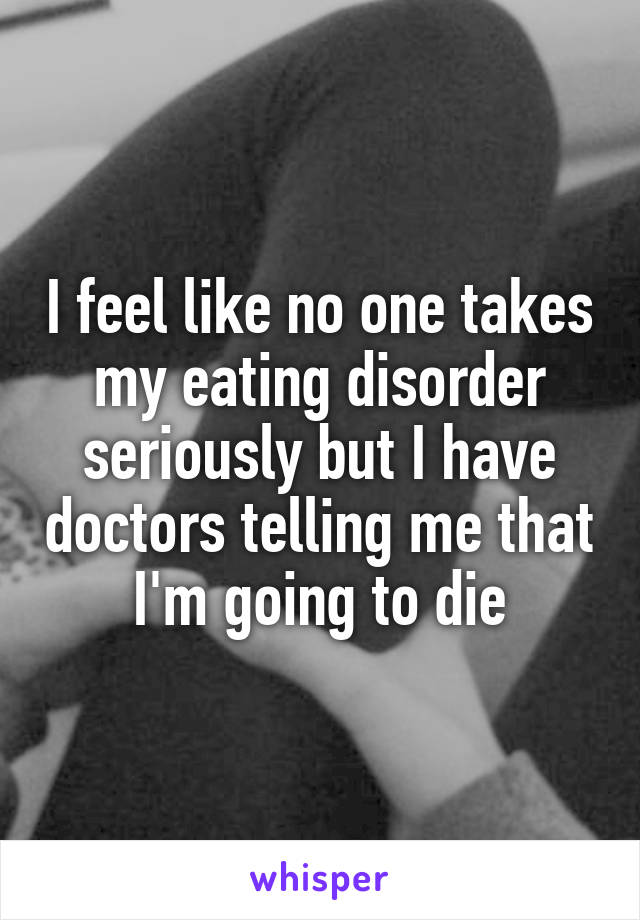 I feel like no one takes my eating disorder seriously but I have doctors telling me that I'm going to die