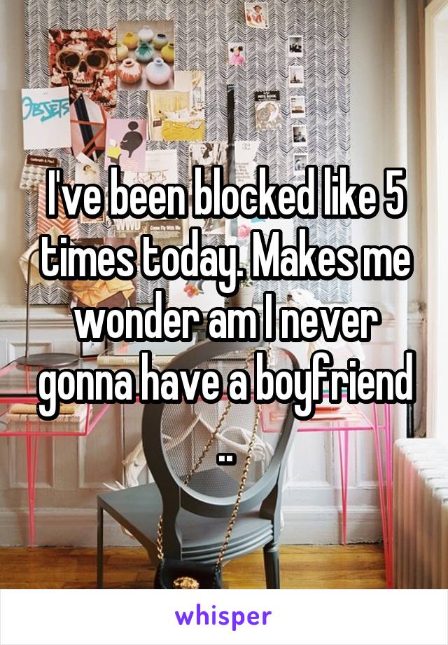 I've been blocked like 5 times today. Makes me wonder am I never gonna have a boyfriend ..