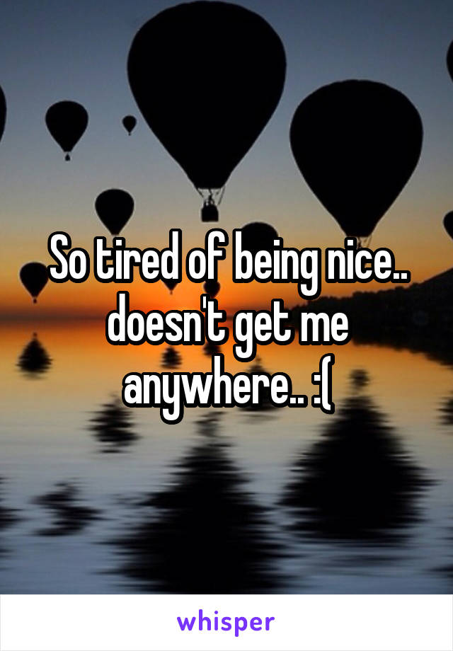 So tired of being nice.. doesn't get me anywhere.. :(