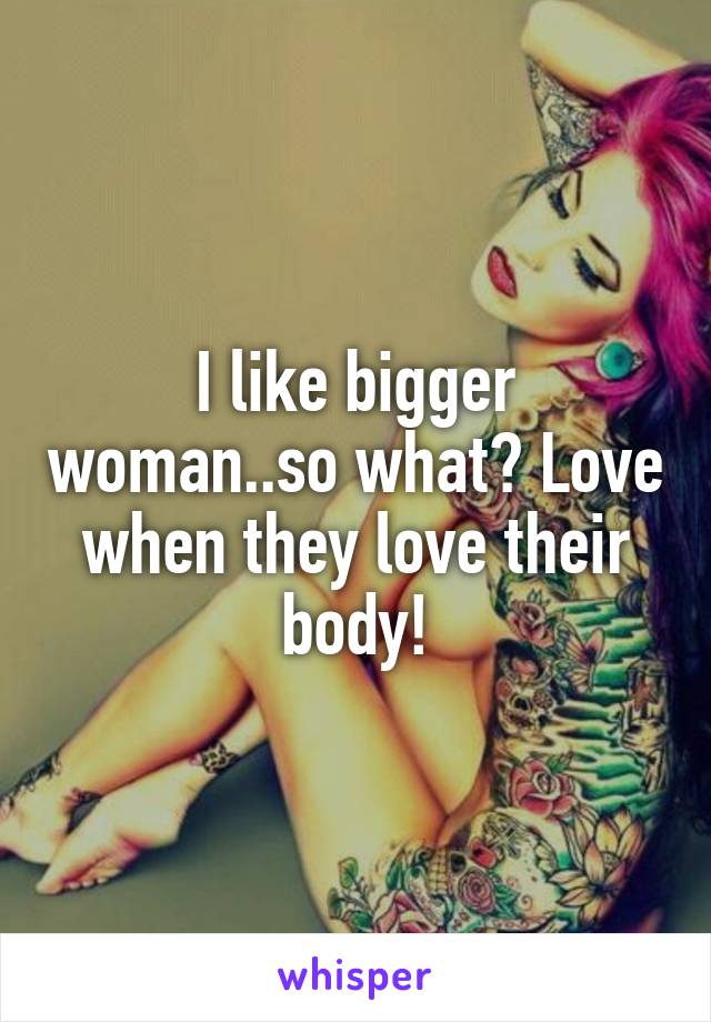 I like bigger woman..so what? Love when they love their body!