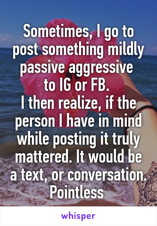 Sometimes, I go to post something mildly passive aggressive 
to IG or FB. 
I then realize, if the person I have in mind while posting it truly mattered. It would be a text, or conversation. Pointless 