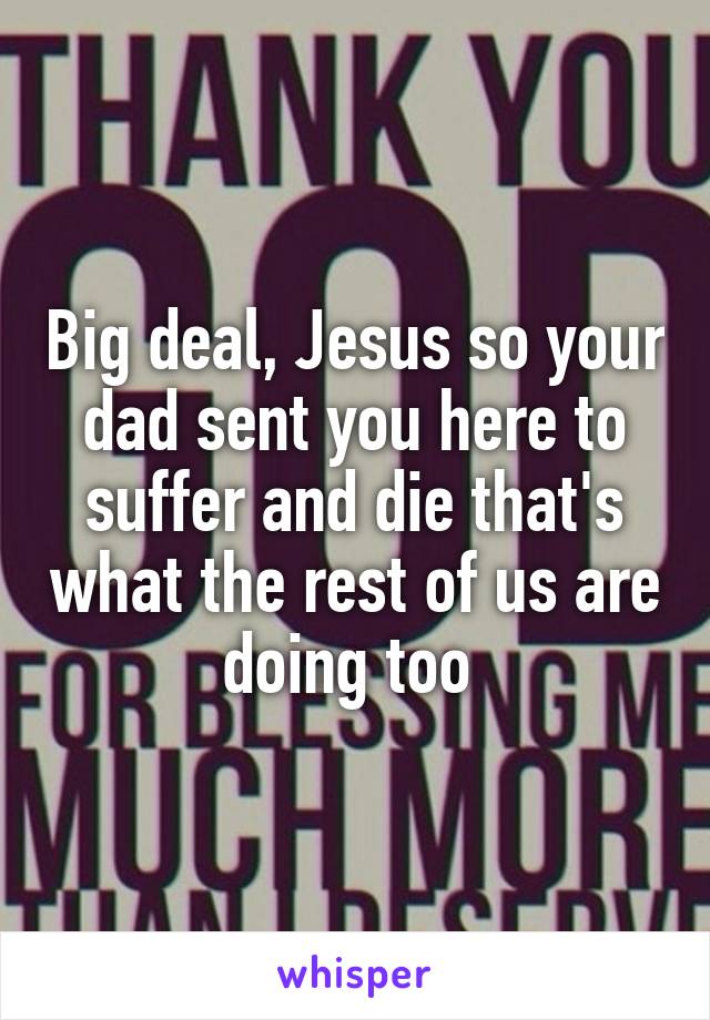 Big deal, Jesus so your dad sent you here to suffer and die that's what the rest of us are doing too 