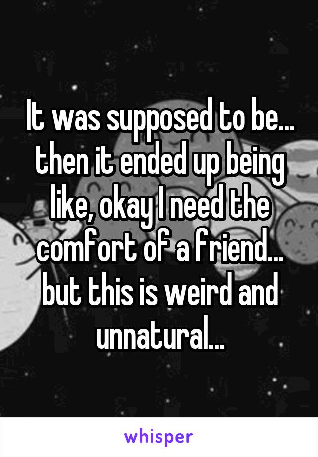 It was supposed to be... then it ended up being like, okay I need the comfort of a friend... but this is weird and unnatural...