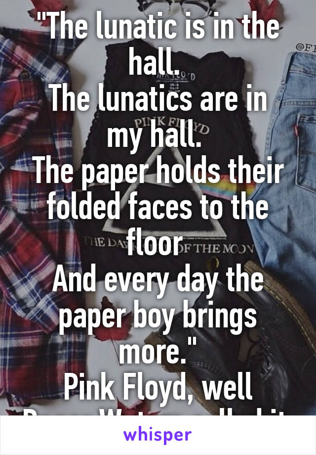 "The lunatic is in the hall. 
The lunatics are in my hall. 
The paper holds their folded faces to the floor 
And every day the paper boy brings more."
Pink Floyd, well Roger Waters called it.