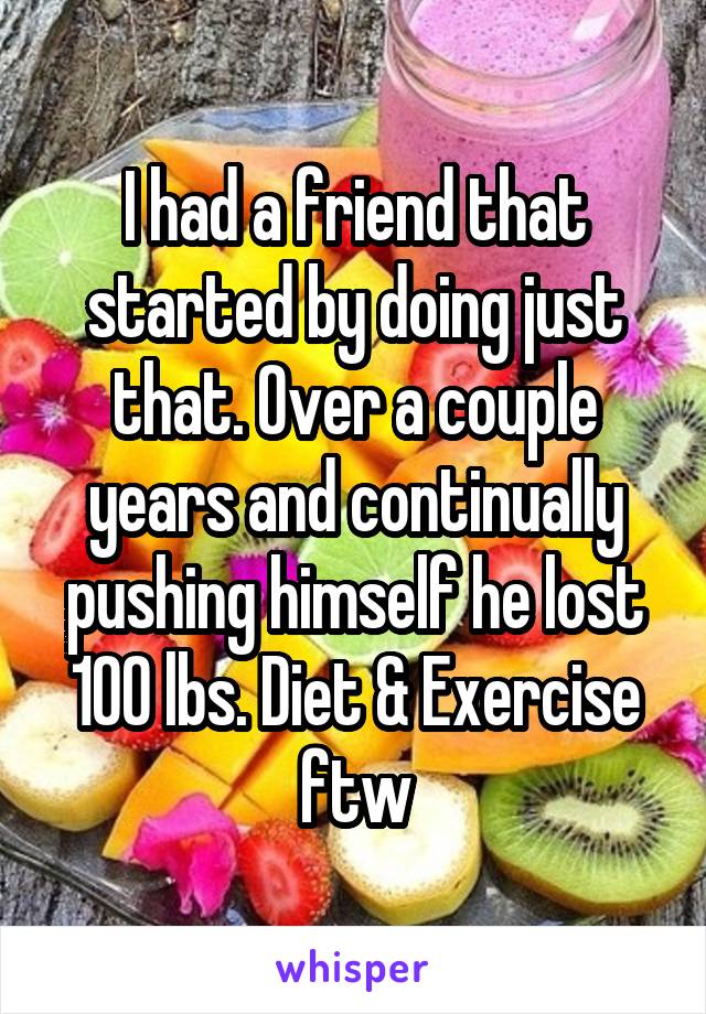 I had a friend that started by doing just that. Over a couple years and continually pushing himself he lost 100 lbs. Diet & Exercise ftw