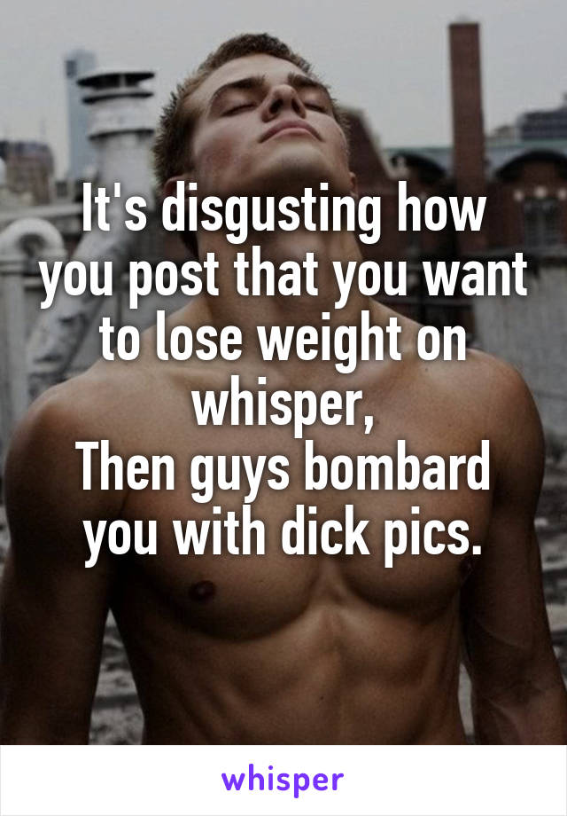 It's disgusting how you post that you want to lose weight on whisper,
Then guys bombard you with dick pics.
