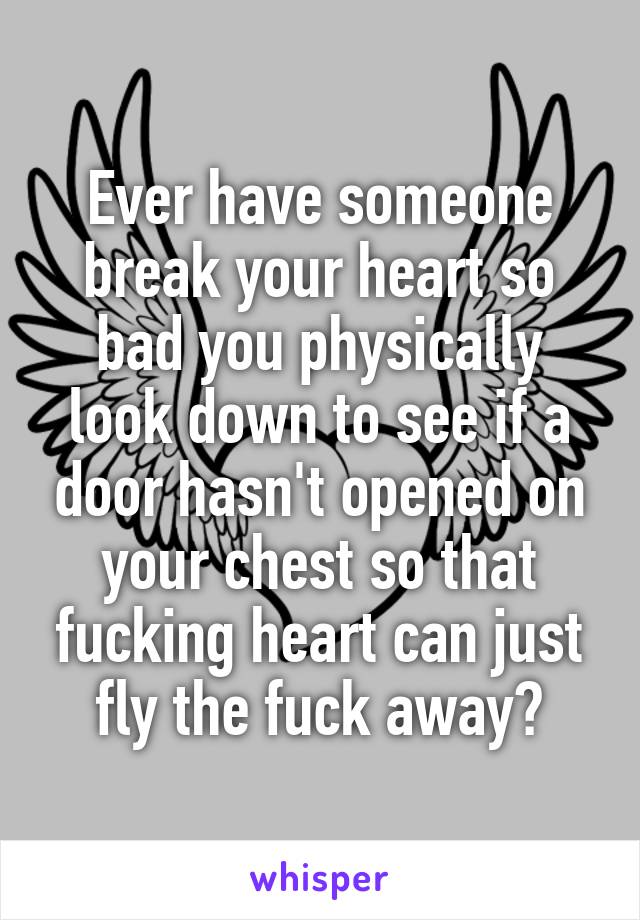 Ever have someone break your heart so bad you physically look down to see if a door hasn't opened on your chest so that fucking heart can just fly the fuck away?